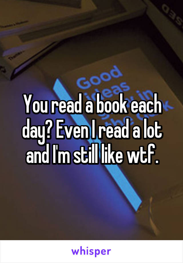 You read a book each day? Even I read a lot and I'm still like wtf.