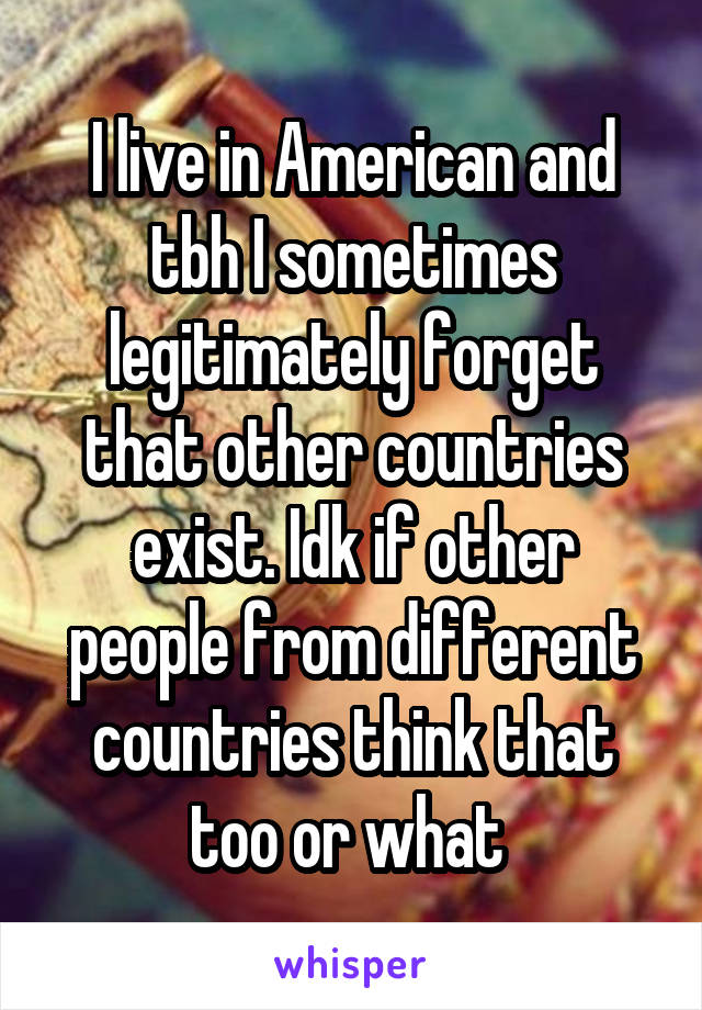I live in American and tbh I sometimes legitimately forget that other countries exist. Idk if other people from different countries think that too or what 