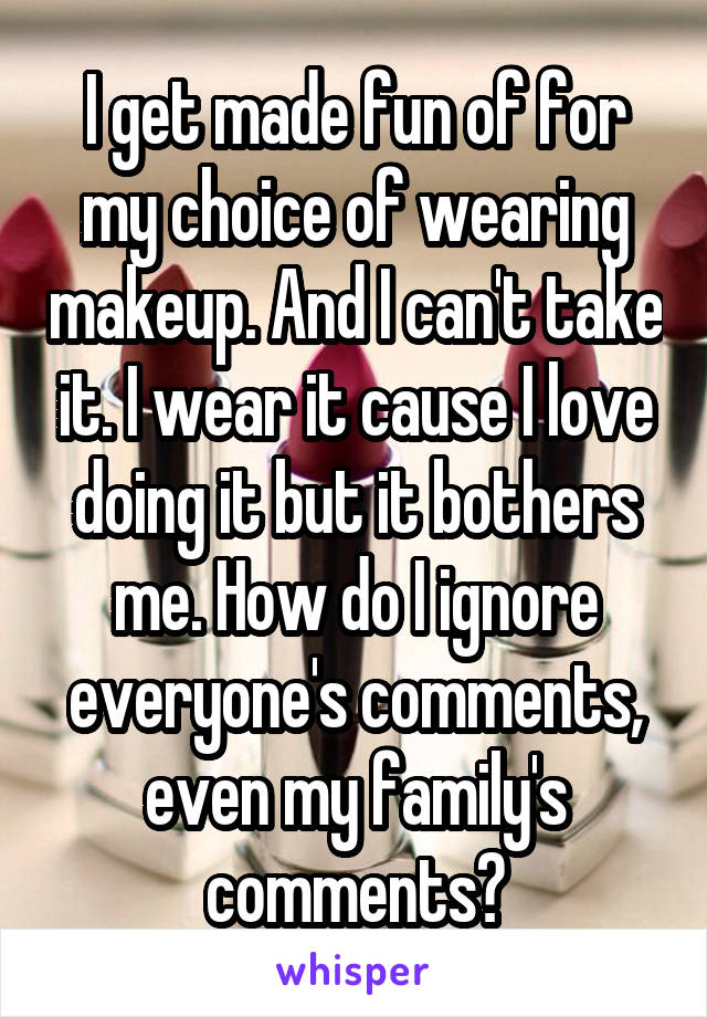I get made fun of for my choice of wearing makeup. And I can't take it. I wear it cause I love doing it but it bothers me. How do I ignore everyone's comments, even my family's comments?