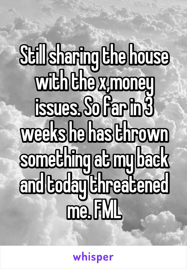 Still sharing the house with the x,money issues. So far in 3 weeks he has thrown something at my back and today threatened me. FML