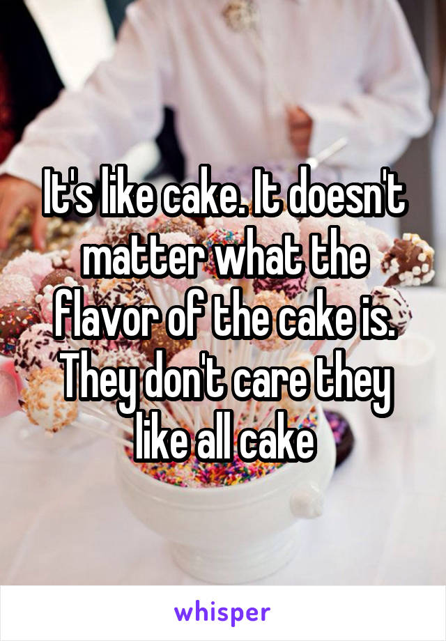 It's like cake. It doesn't matter what the flavor of the cake is. They don't care they like all cake