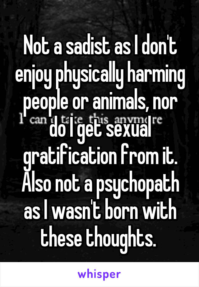 Not a sadist as I don't enjoy physically harming people or animals, nor do I get sexual gratification from it. Also not a psychopath as I wasn't born with these thoughts. 