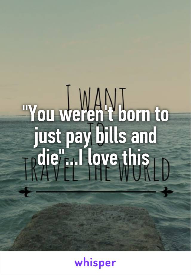 "You weren't born to just pay bills and die"...I love this 