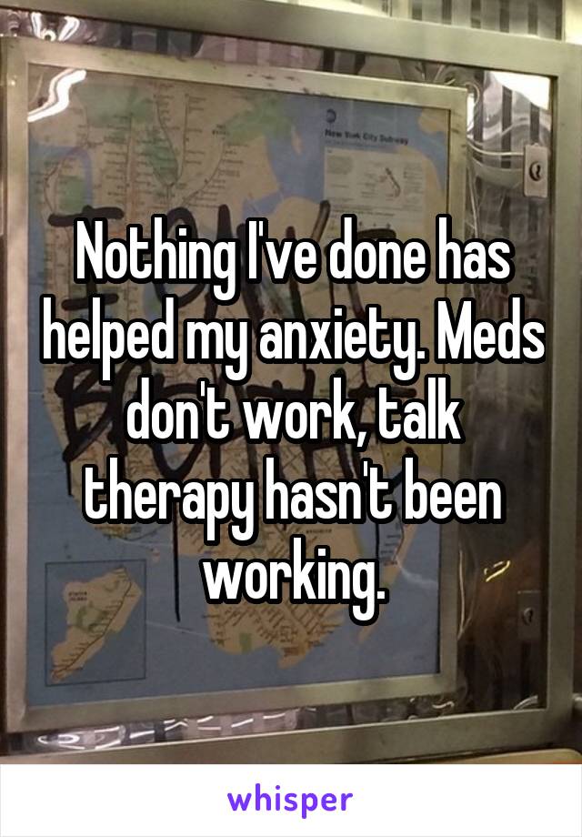 Nothing I've done has helped my anxiety. Meds don't work, talk therapy hasn't been working.