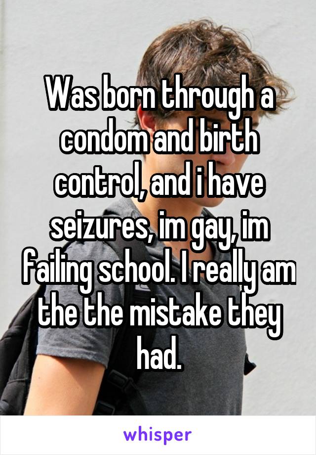 Was born through a condom and birth control, and i have seizures, im gay, im failing school. I really am the the mistake they had.
