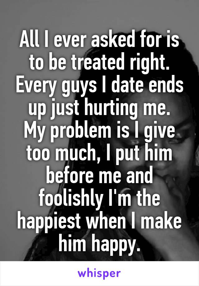 All I ever asked for is to be treated right. Every guys I date ends up just hurting me.
My problem is I give too much, I put him before me and foolishly I'm the happiest when I make him happy.