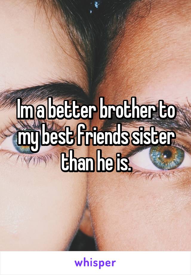 Im a better brother to my best friends sister than he is.