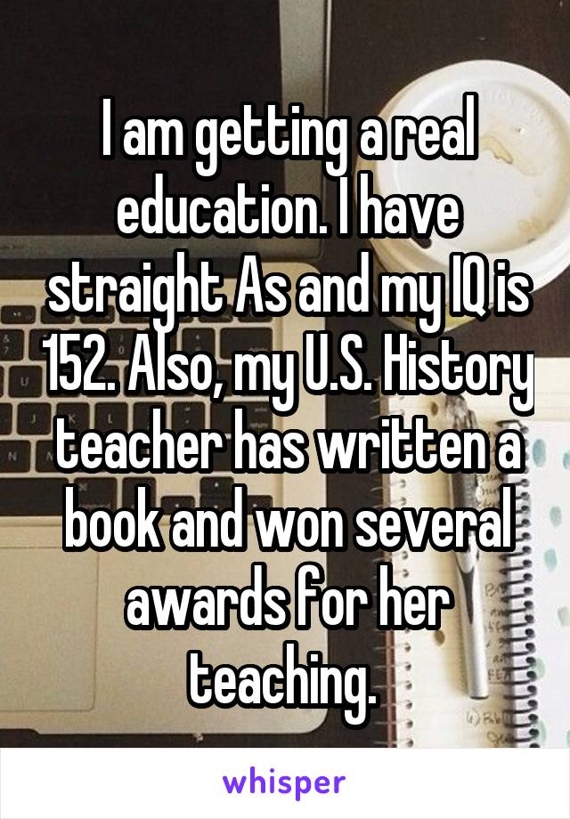 I am getting a real education. I have straight As and my IQ is 152. Also, my U.S. History teacher has written a book and won several awards for her teaching. 