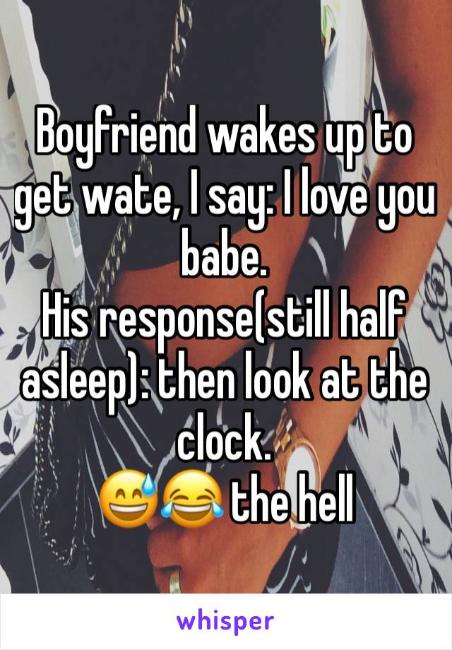 Boyfriend wakes up to get wate, I say: I love you babe.
His response(still half asleep): then look at the clock.
😅😂 the hell