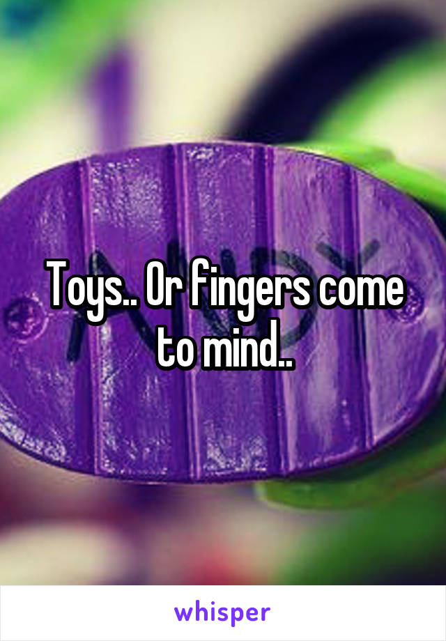 Toys.. Or fingers come to mind..