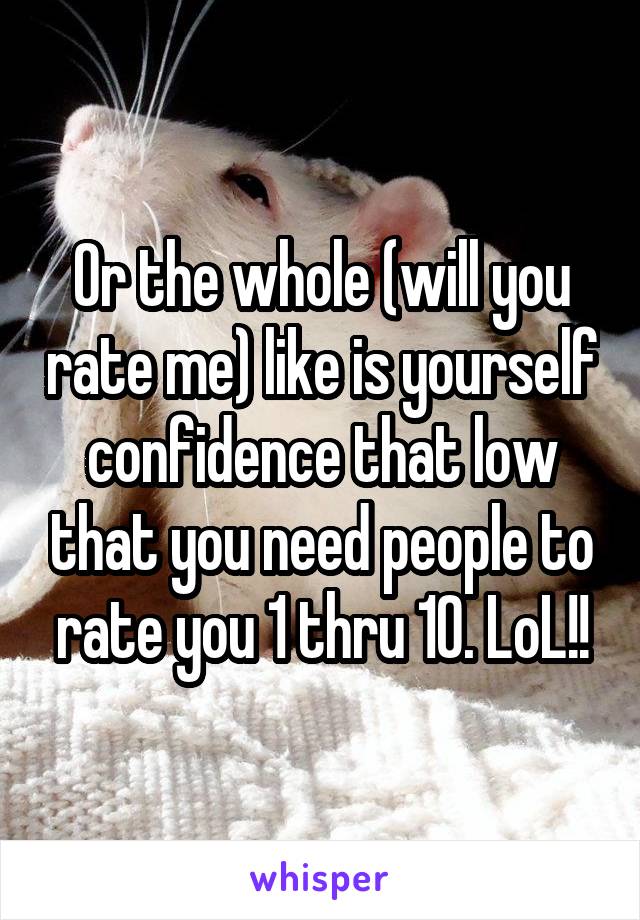Or the whole (will you rate me) like is yourself confidence that low that you need people to rate you 1 thru 10. LoL!!