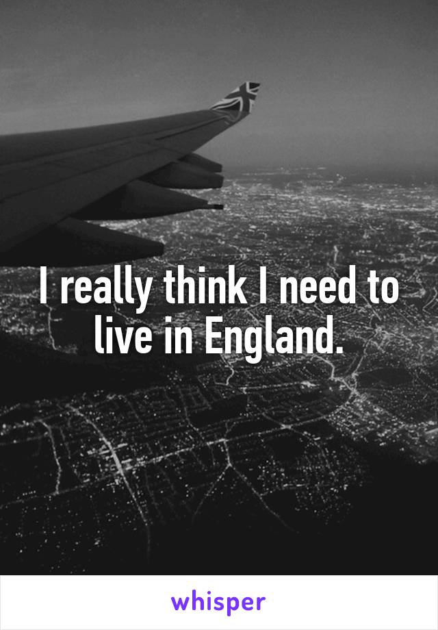 I really think I need to live in England.