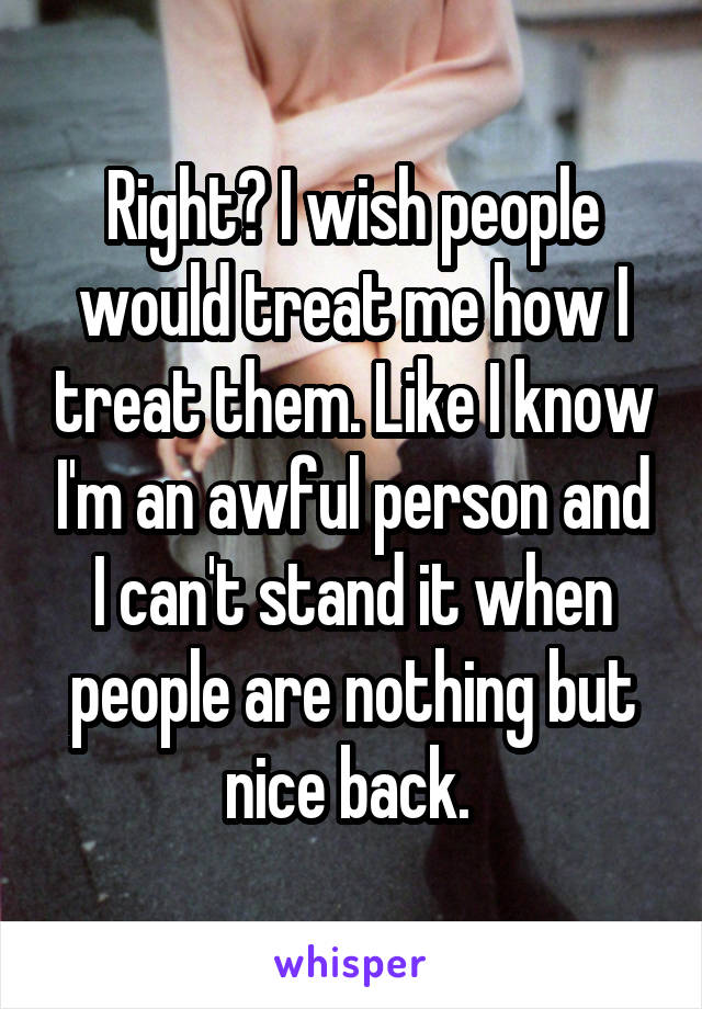 Right? I wish people would treat me how I treat them. Like I know I'm an awful person and I can't stand it when people are nothing but nice back. 