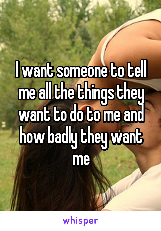 I want someone to tell me all the things they want to do to me and how badly they want me