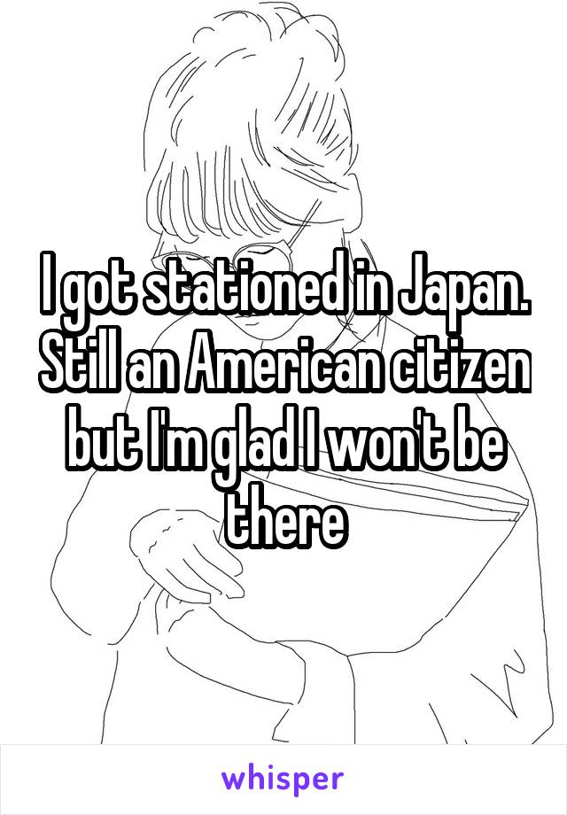 I got stationed in Japan. Still an American citizen but I'm glad I won't be there