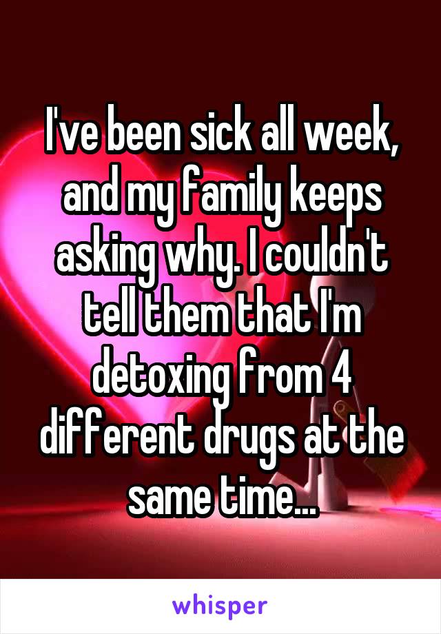 I've been sick all week, and my family keeps asking why. I couldn't tell them that I'm detoxing from 4 different drugs at the same time...