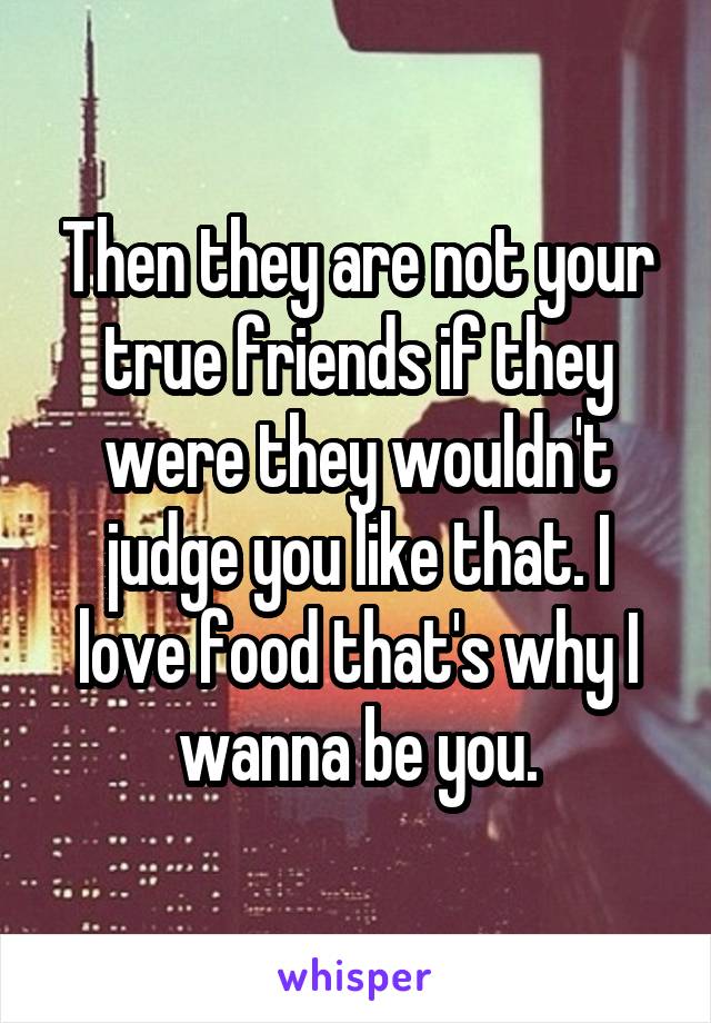Then they are not your true friends if they were they wouldn't judge you like that. I love food that's why I wanna be you.