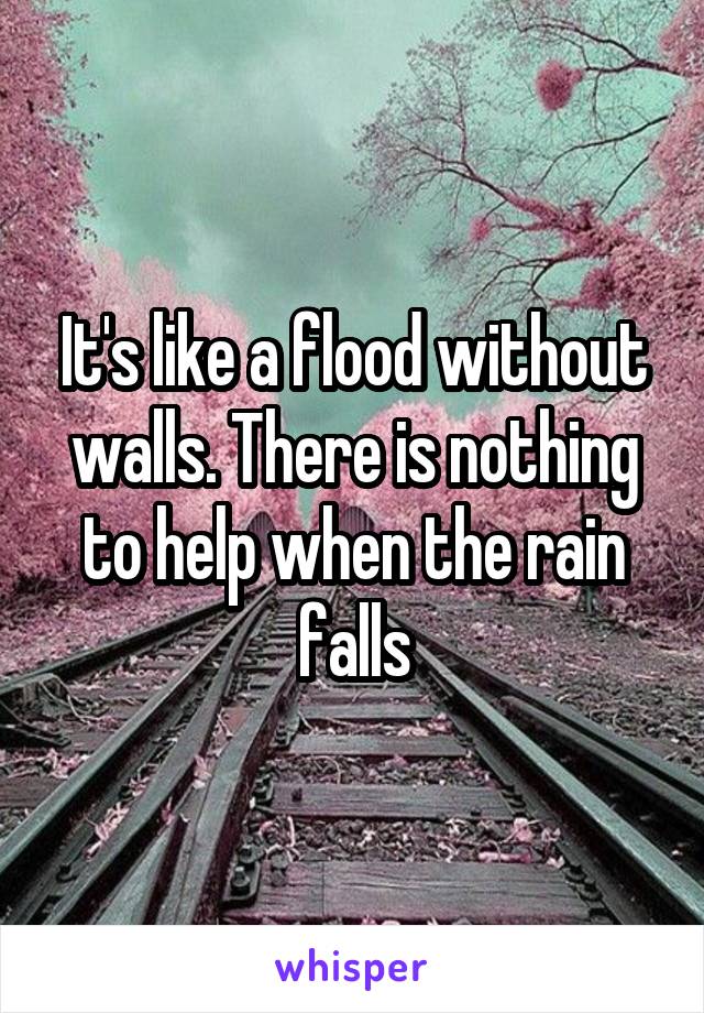 It's like a flood without walls. There is nothing to help when the rain falls