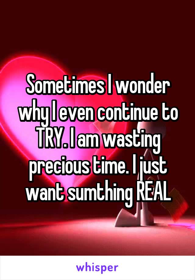 Sometimes I wonder why I even continue to TRY. I am wasting precious time. I just want sumthing REAL