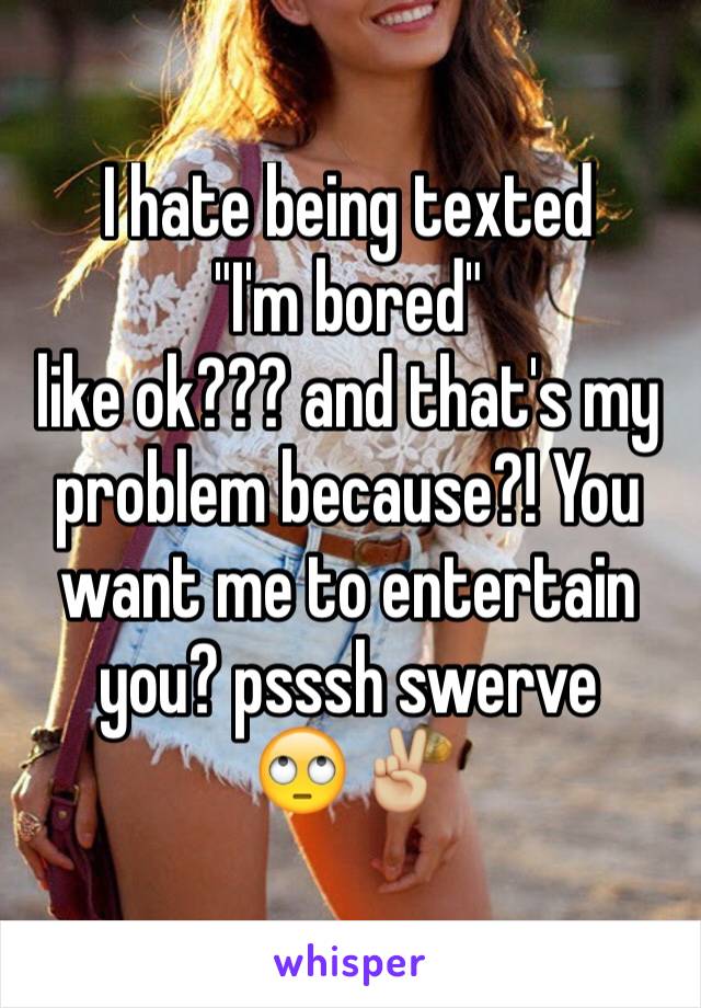 I hate being texted
"I'm bored" 
like ok??? and that's my problem because?! You want me to entertain you? psssh swerve 
🙄✌🏼️