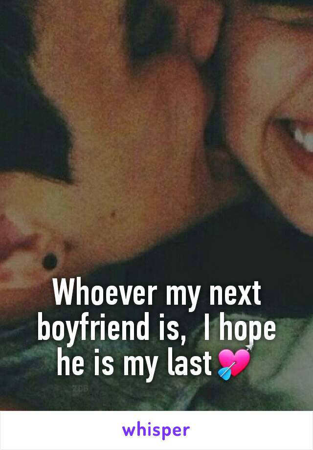 Whoever my next boyfriend is,  I hope he is my last💘