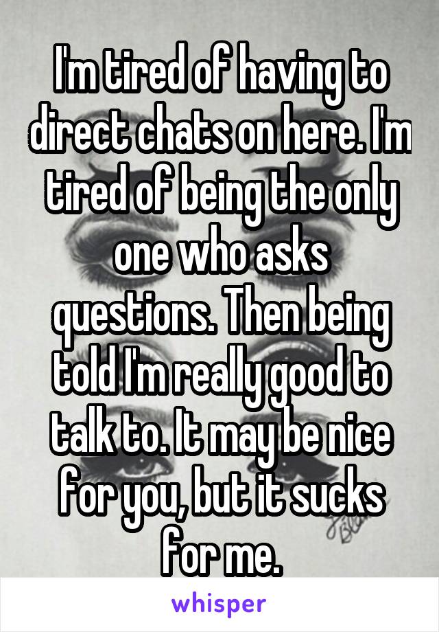 I'm tired of having to direct chats on here. I'm tired of being the only one who asks questions. Then being told I'm really good to talk to. It may be nice for you, but it sucks for me.