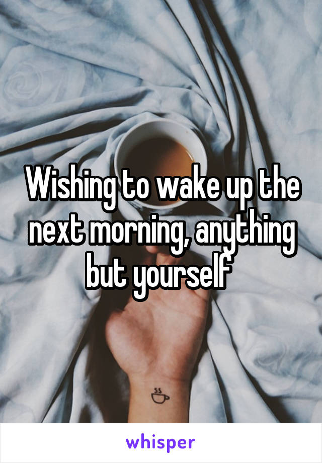 Wishing to wake up the next morning, anything but yourself 