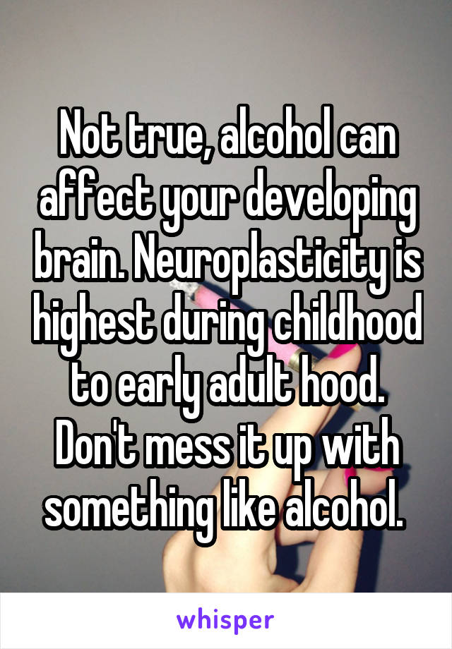 Not true, alcohol can affect your developing brain. Neuroplasticity is highest during childhood to early adult hood. Don't mess it up with something like alcohol. 