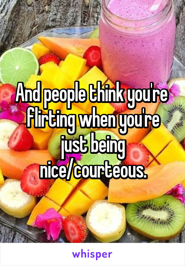 And people think you're  flirting when you're just being nice/courteous.