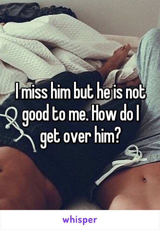 I miss him but he is not good to me. How do I get over him?