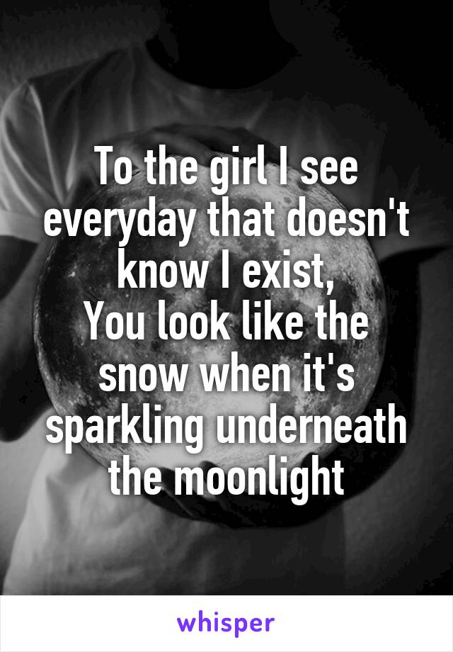To the girl I see everyday that doesn't know I exist,
You look like the snow when it's sparkling underneath the moonlight