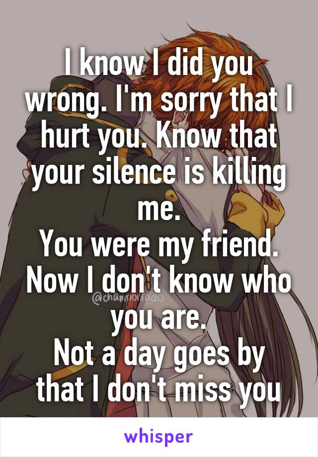 I know I did you wrong. I'm sorry that I hurt you. Know that your silence is killing me.
You were my friend. Now I don't know who you are.
Not a day goes by that I don't miss you