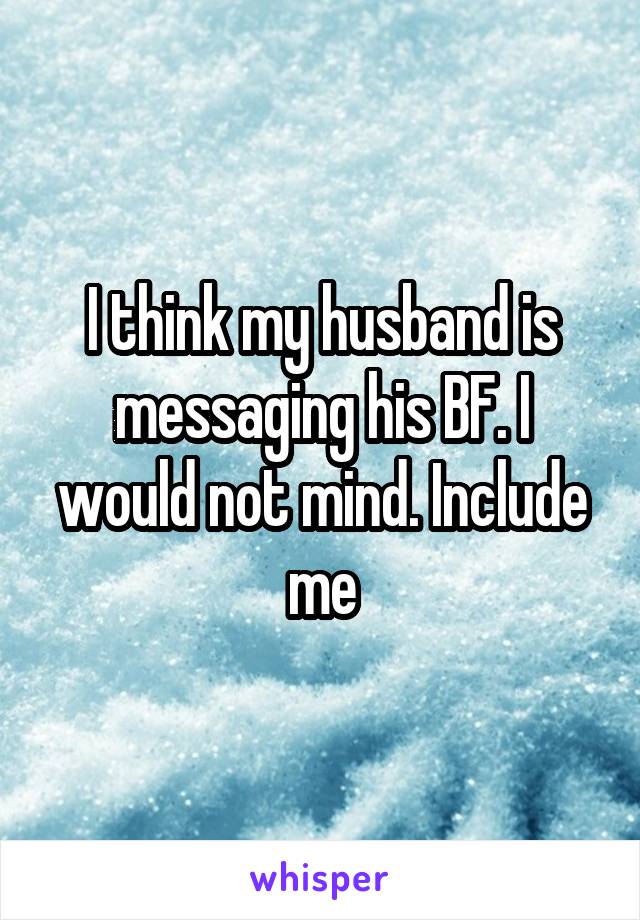 I think my husband is messaging his BF. I would not mind. Include me