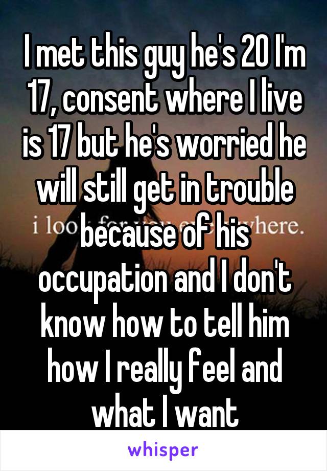 I met this guy he's 20 I'm 17, consent where I live is 17 but he's worried he will still get in trouble because of his occupation and I don't know how to tell him how I really feel and what I want