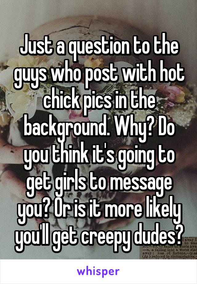 Just a question to the guys who post with hot chick pics in the background. Why? Do you think it's going to get girls to message you? Or is it more likely you'll get creepy dudes?