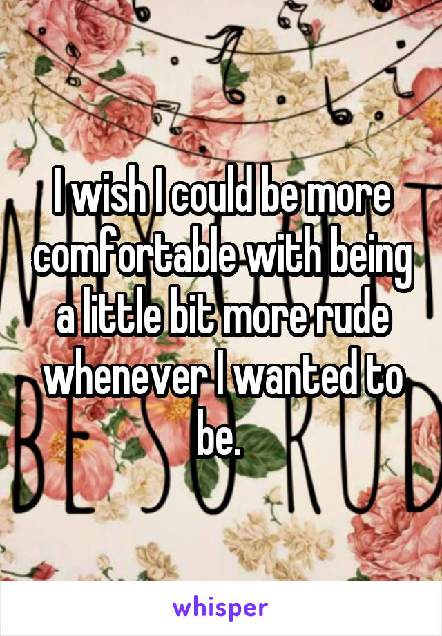I wish I could be more comfortable with being a little bit more rude whenever I wanted to be. 