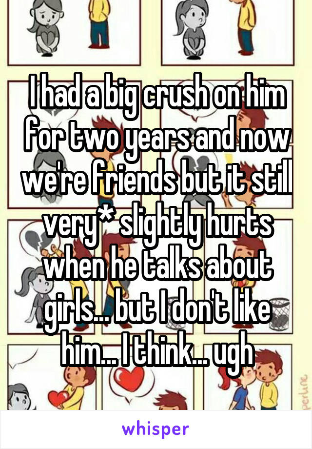 I had a big crush on him for two years and now we're friends but it still very* slightly hurts when he talks about girls... but I don't like him... I think... ugh