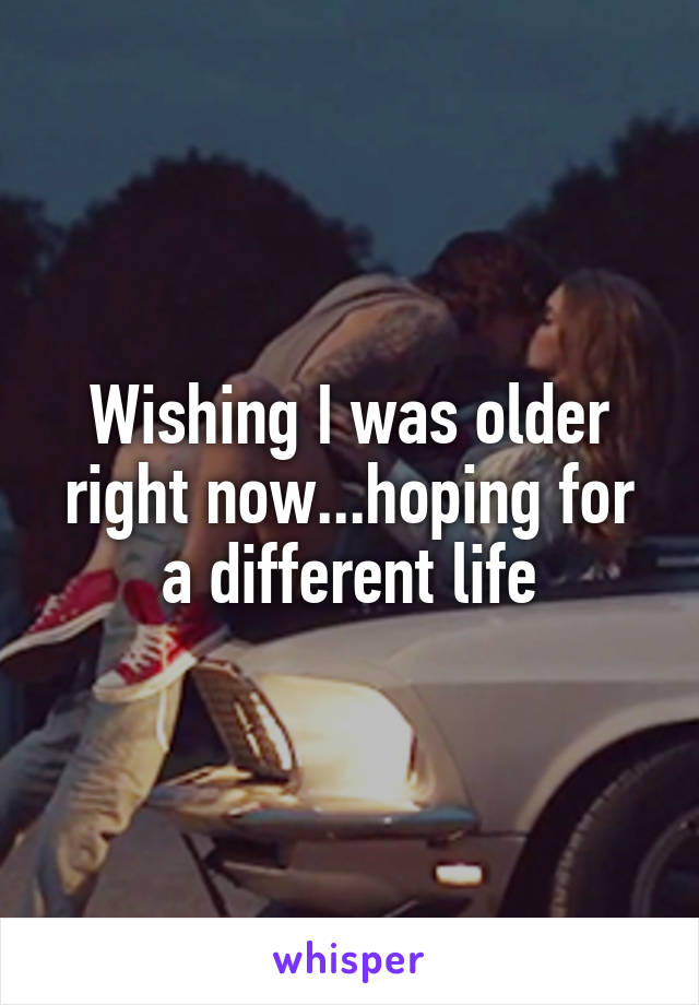 Wishing I was older right now...hoping for a different life