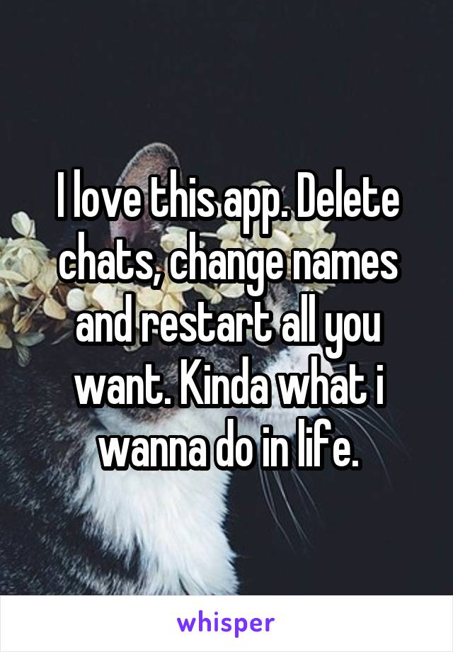 I love this app. Delete chats, change names and restart all you want. Kinda what i wanna do in life.