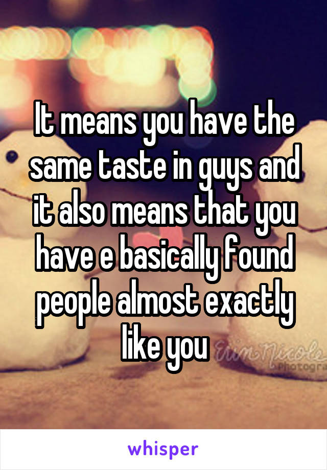 It means you have the same taste in guys and it also means that you have e basically found people almost exactly like you