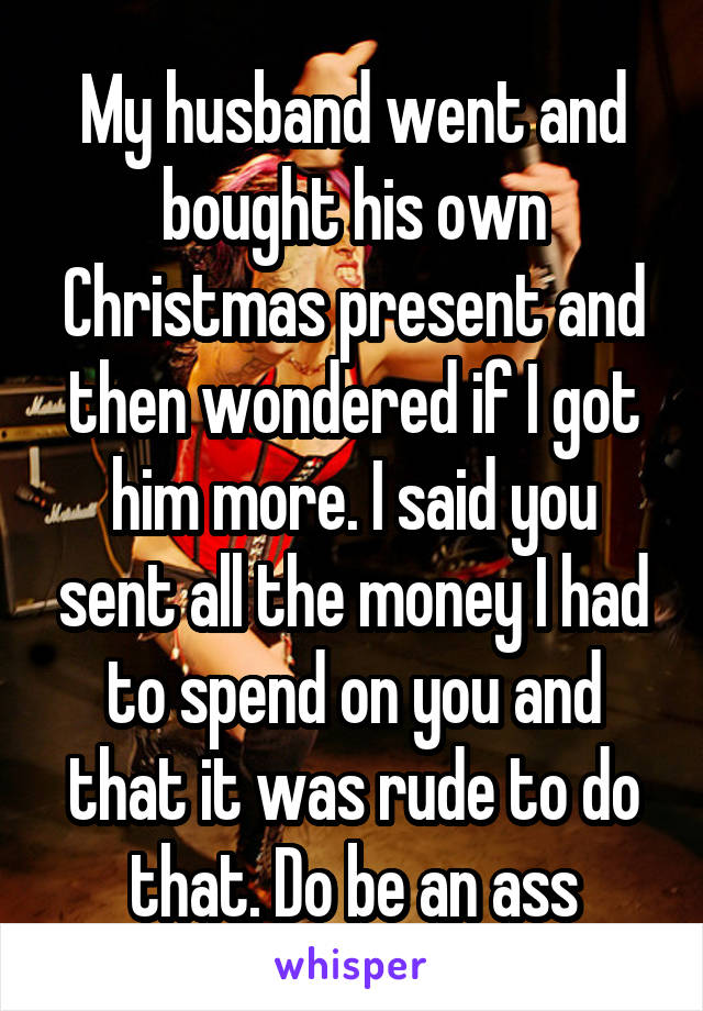 My husband went and bought his own Christmas present and then wondered if I got him more. I said you sent all the money I had to spend on you and that it was rude to do that. Do be an ass