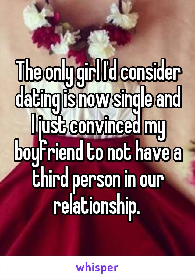 The only girl I'd consider dating is now single and I just convinced my boyfriend to not have a third person in our relationship. 