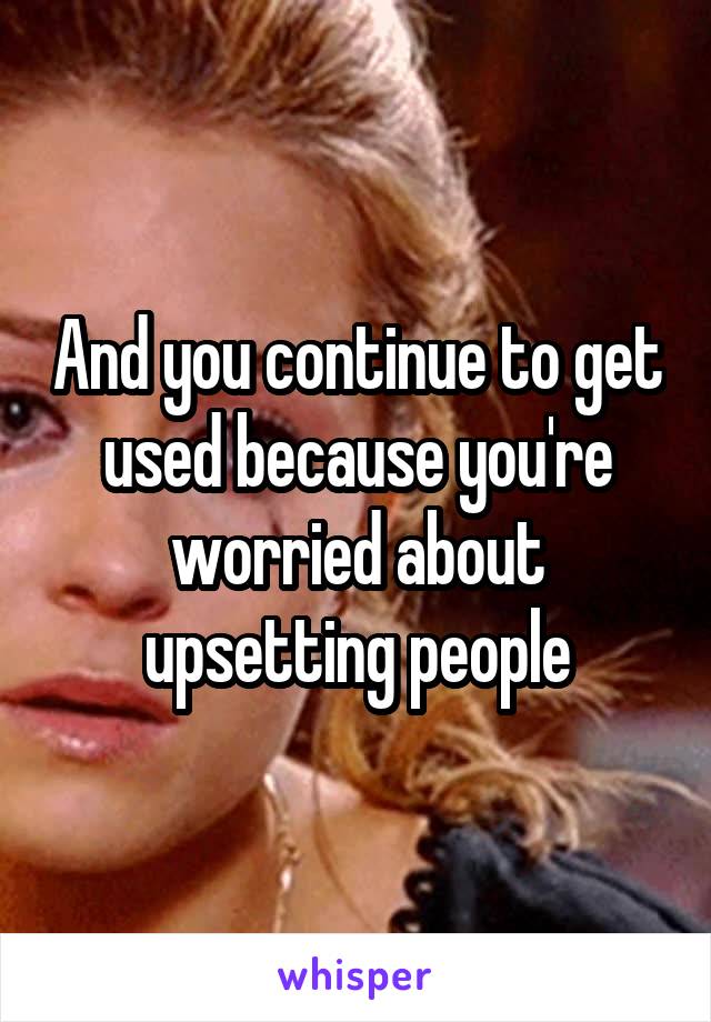 And you continue to get used because you're worried about upsetting people