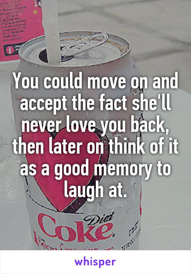 You could move on and accept the fact she'll never love you back, then later on think of it as a good memory to laugh at.