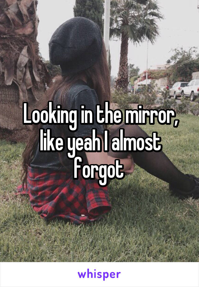 Looking in the mirror, like yeah I almost forgot 