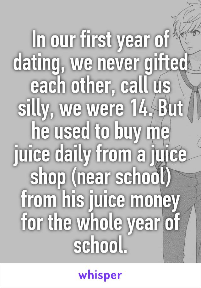 In our first year of dating, we never gifted each other, call us silly, we were 14. But he used to buy me juice daily from a juice shop (near school) from his juice money for the whole year of school.