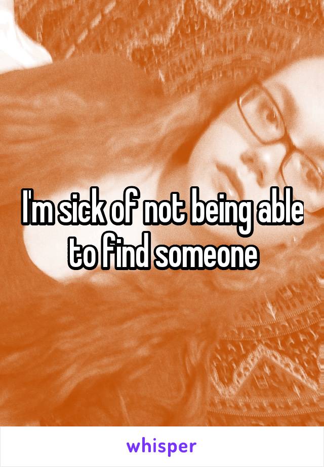 I'm sick of not being able to find someone