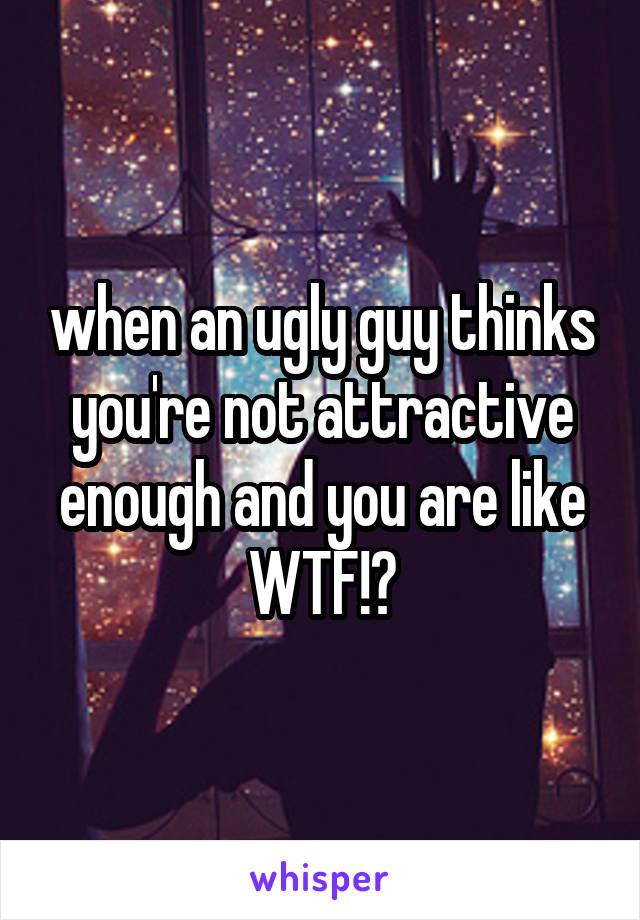 when an ugly guy thinks you're not attractive
enough and you are like WTF!?