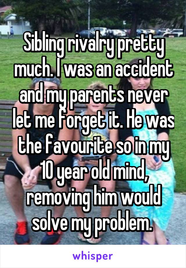 Sibling rivalry pretty much. I was an accident and my parents never let me forget it. He was the favourite so in my 10 year old mind, removing him would solve my problem. 