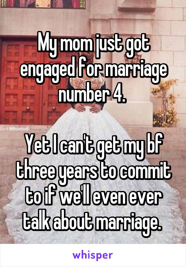 My mom just got engaged for marriage number 4. 

Yet I can't get my bf three years to commit to if we'll even ever talk about marriage. 